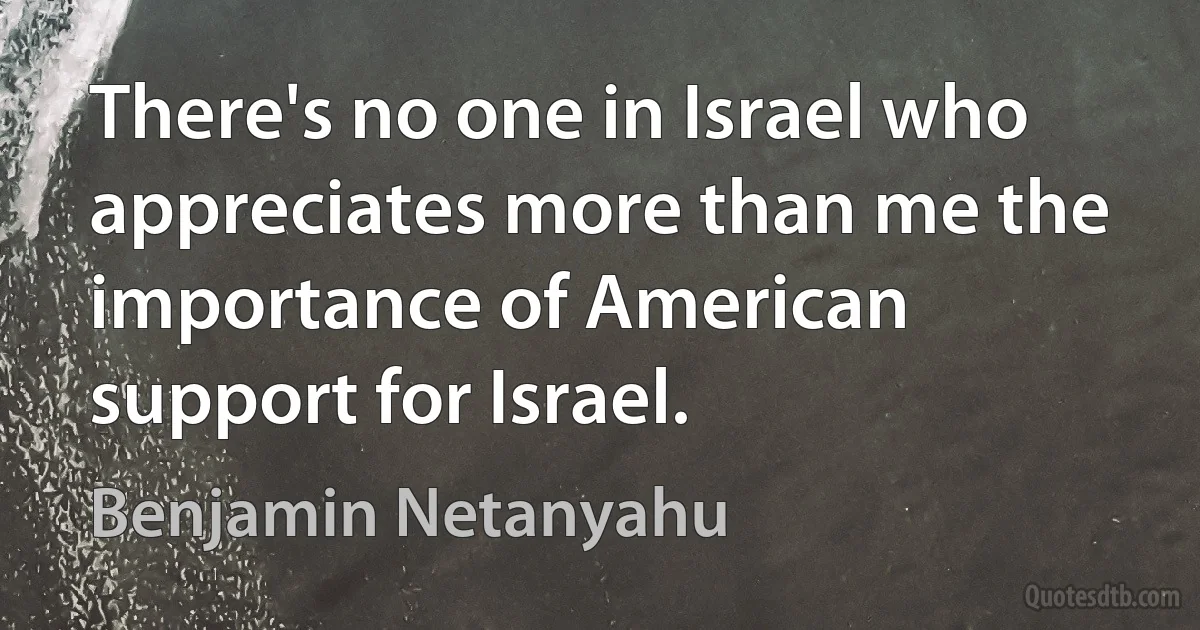 There's no one in Israel who appreciates more than me the importance of American support for Israel. (Benjamin Netanyahu)