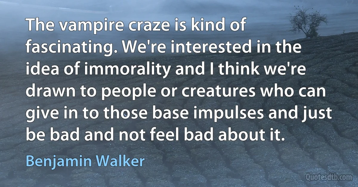 The vampire craze is kind of fascinating. We're interested in the idea of immorality and I think we're drawn to people or creatures who can give in to those base impulses and just be bad and not feel bad about it. (Benjamin Walker)