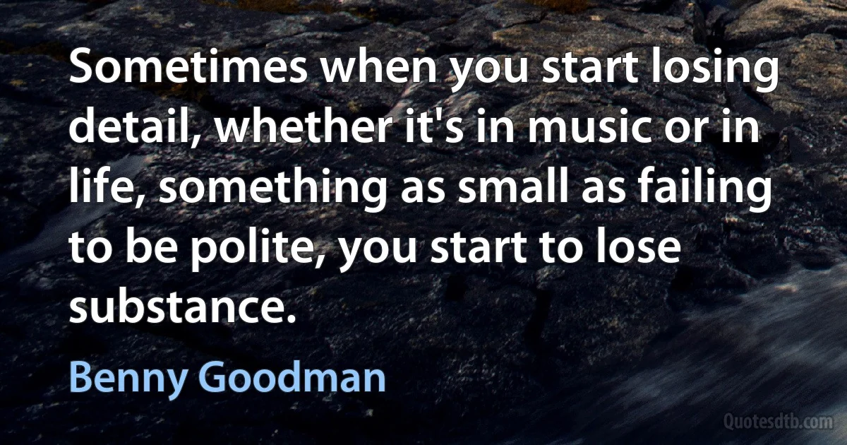 Sometimes when you start losing detail, whether it's in music or in life, something as small as failing to be polite, you start to lose substance. (Benny Goodman)