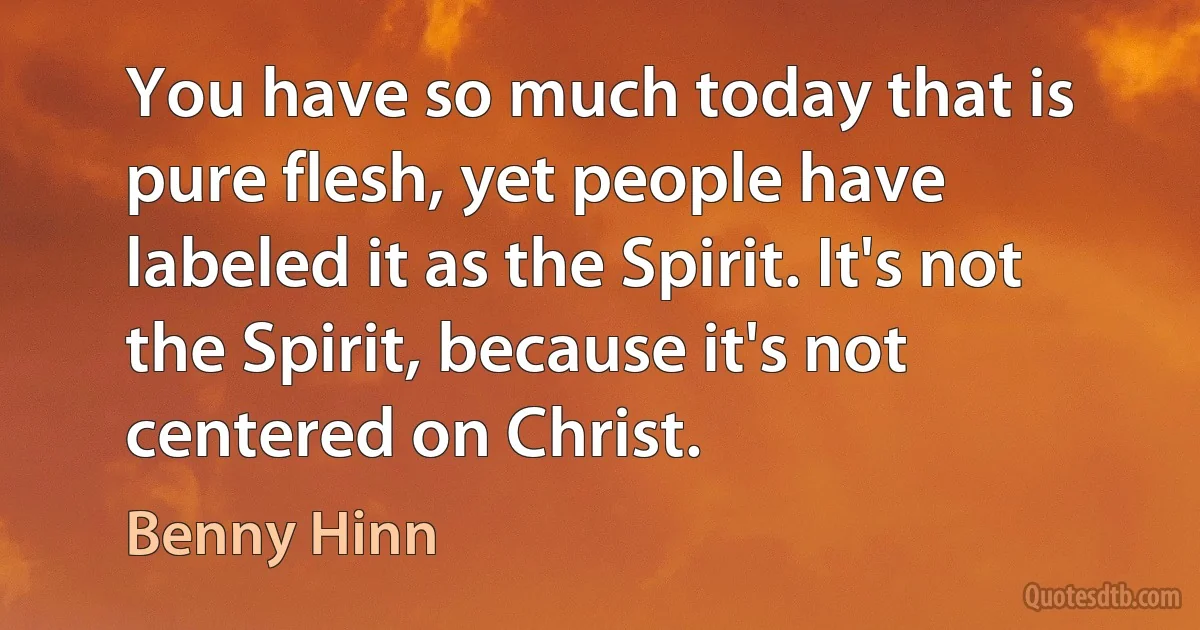 You have so much today that is pure flesh, yet people have labeled it as the Spirit. It's not the Spirit, because it's not centered on Christ. (Benny Hinn)