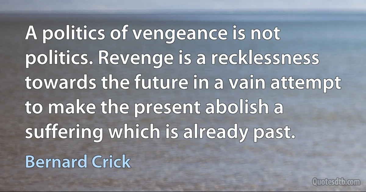 A politics of vengeance is not politics. Revenge is a recklessness towards the future in a vain attempt to make the present abolish a suffering which is already past. (Bernard Crick)