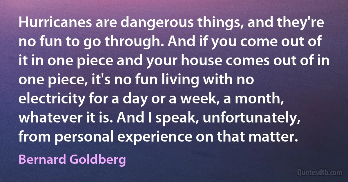 Hurricanes are dangerous things, and they're no fun to go through. And if you come out of it in one piece and your house comes out of in one piece, it's no fun living with no electricity for a day or a week, a month, whatever it is. And I speak, unfortunately, from personal experience on that matter. (Bernard Goldberg)