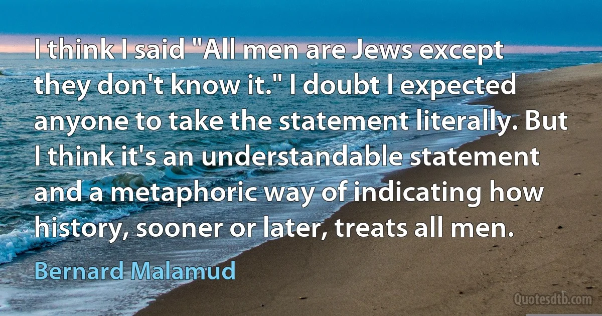 I think I said "All men are Jews except they don't know it." I doubt I expected anyone to take the statement literally. But I think it's an understandable statement and a metaphoric way of indicating how history, sooner or later, treats all men. (Bernard Malamud)