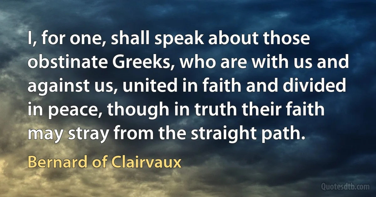 I, for one, shall speak about those obstinate Greeks, who are with us and against us, united in faith and divided in peace, though in truth their faith may stray from the straight path. (Bernard of Clairvaux)