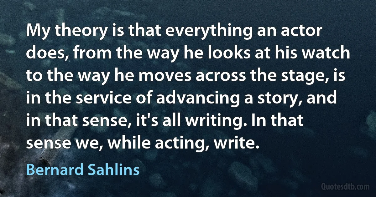 My theory is that everything an actor does, from the way he looks at his watch to the way he moves across the stage, is in the service of advancing a story, and in that sense, it's all writing. In that sense we, while acting, write. (Bernard Sahlins)