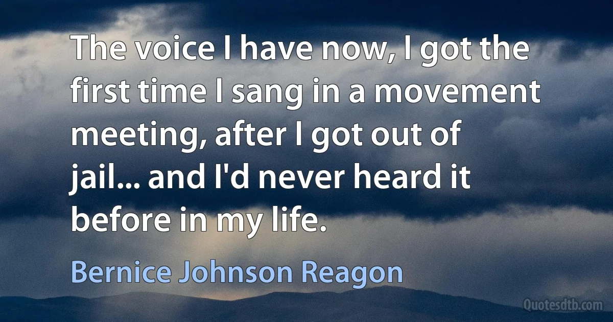 The voice I have now, I got the first time I sang in a movement meeting, after I got out of jail... and I'd never heard it before in my life. (Bernice Johnson Reagon)