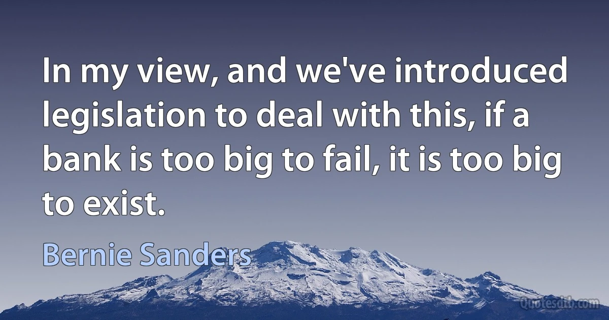 In my view, and we've introduced legislation to deal with this, if a bank is too big to fail, it is too big to exist. (Bernie Sanders)