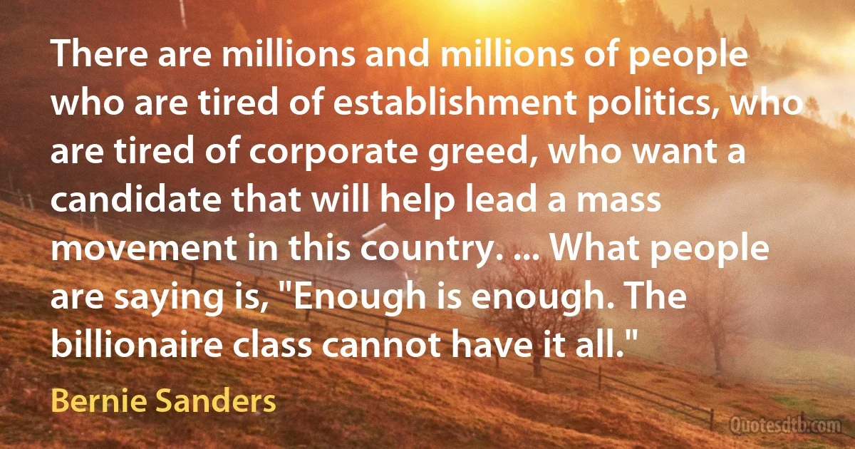 There are millions and millions of people who are tired of establishment politics, who are tired of corporate greed, who want a candidate that will help lead a mass movement in this country. ... What people are saying is, "Enough is enough. The billionaire class cannot have it all." (Bernie Sanders)