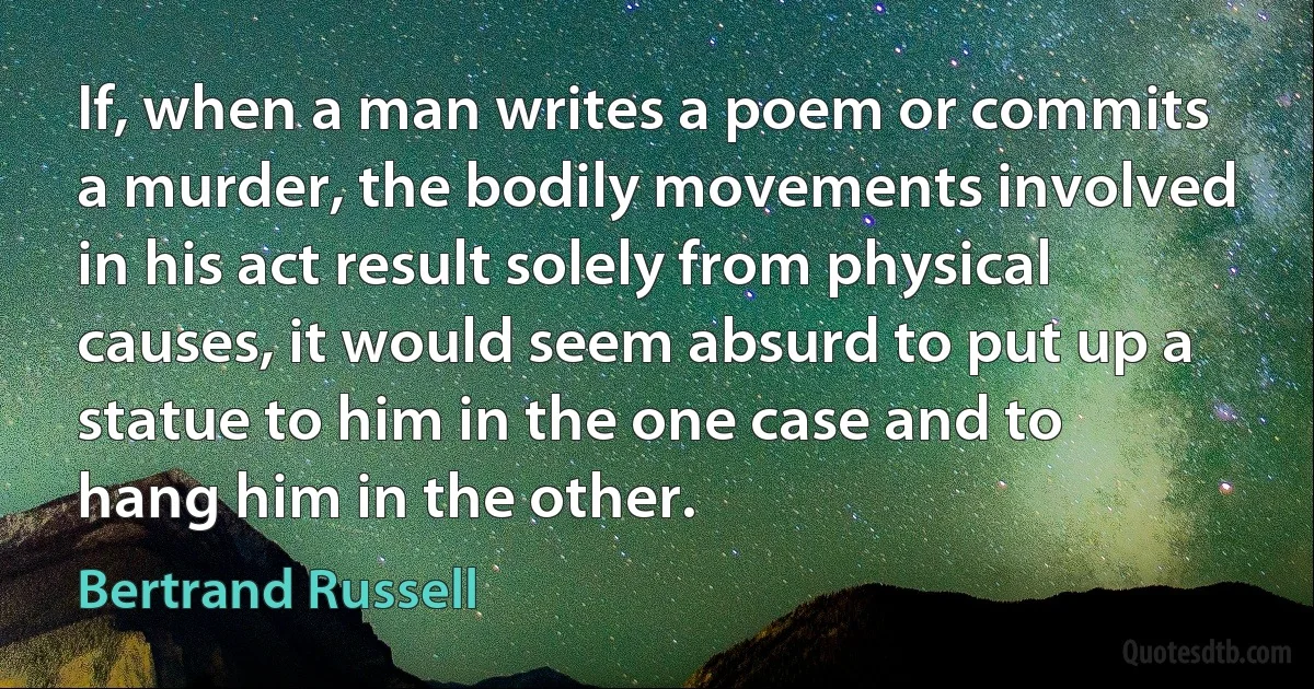 If, when a man writes a poem or commits a murder, the bodily movements involved in his act result solely from physical causes, it would seem absurd to put up a statue to him in the one case and to hang him in the other. (Bertrand Russell)