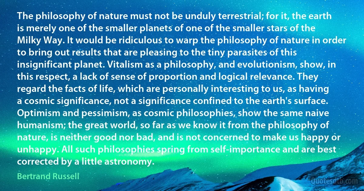 The philosophy of nature must not be unduly terrestrial; for it, the earth is merely one of the smaller planets of one of the smaller stars of the Milky Way. It would be ridiculous to warp the philosophy of nature in order to bring out results that are pleasing to the tiny parasites of this insignificant planet. Vitalism as a philosophy, and evolutionism, show, in this respect, a lack of sense of proportion and logical relevance. They regard the facts of life, which are personally interesting to us, as having a cosmic significance, not a significance confined to the earth's surface. Optimism and pessimism, as cosmic philosophies, show the same naive humanism; the great world, so far as we know it from the philosophy of nature, is neither good nor bad, and is not concerned to make us happy or unhappy. All such philosophies spring from self-importance and are best corrected by a little astronomy. (Bertrand Russell)