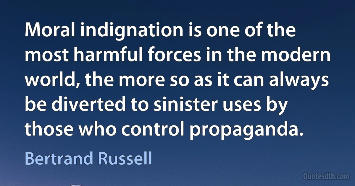 Moral indignation is one of the most harmful forces in the modern world, the more so as it can always be diverted to sinister uses by those who control propaganda. (Bertrand Russell)