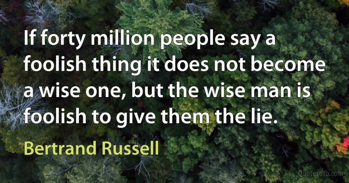 If forty million people say a foolish thing it does not become a wise one, but the wise man is foolish to give them the lie. (Bertrand Russell)