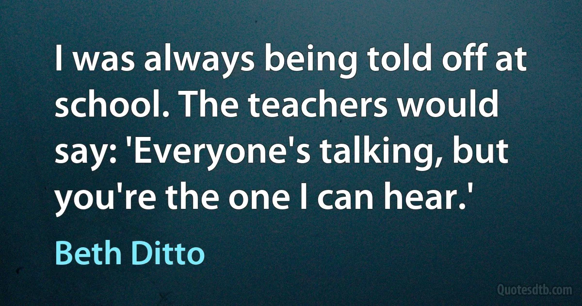 I was always being told off at school. The teachers would say: 'Everyone's talking, but you're the one I can hear.' (Beth Ditto)