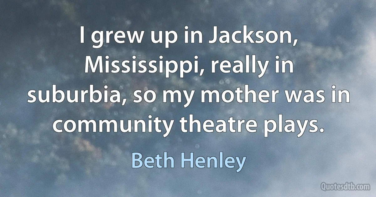 I grew up in Jackson, Mississippi, really in suburbia, so my mother was in community theatre plays. (Beth Henley)