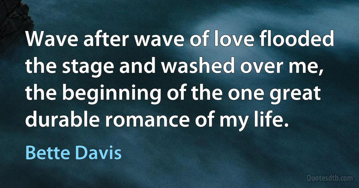 Wave after wave of love flooded the stage and washed over me, the beginning of the one great durable romance of my life. (Bette Davis)