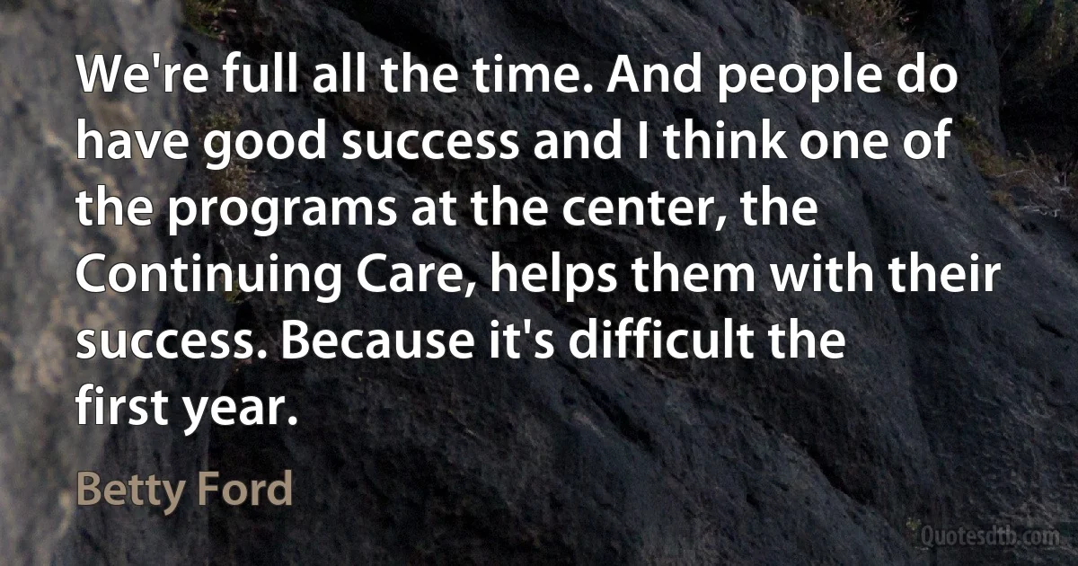 We're full all the time. And people do have good success and I think one of the programs at the center, the Continuing Care, helps them with their success. Because it's difficult the first year. (Betty Ford)