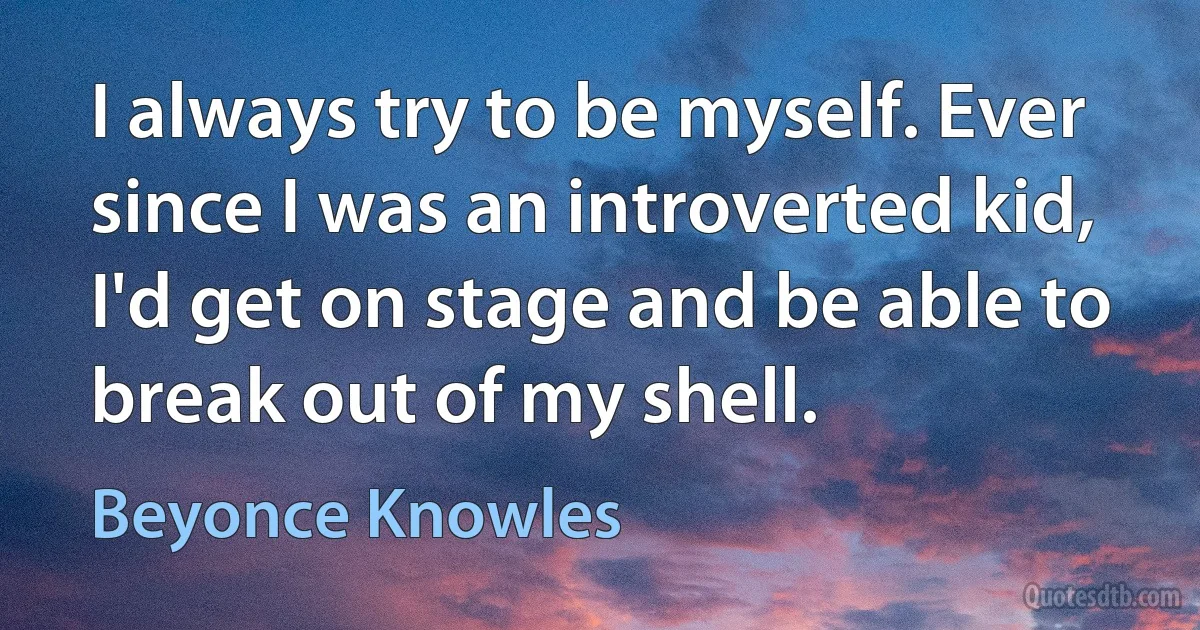 I always try to be myself. Ever since I was an introverted kid, I'd get on stage and be able to break out of my shell. (Beyonce Knowles)