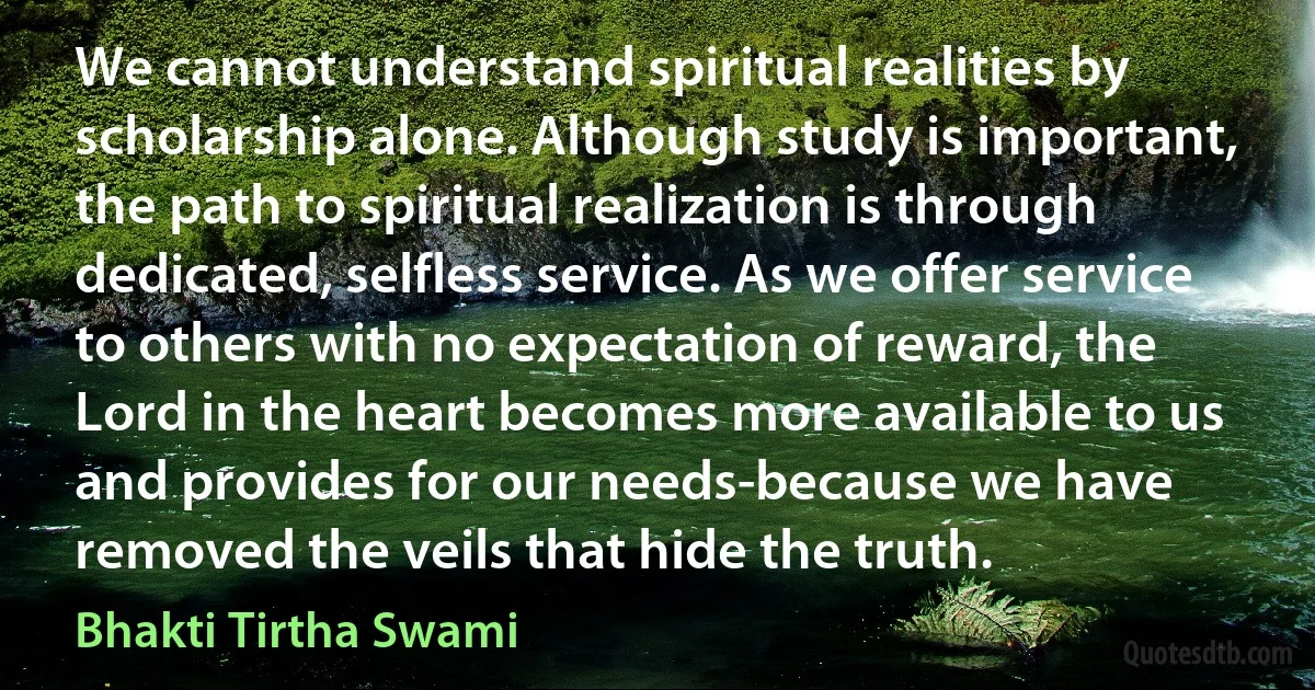 We cannot understand spiritual realities by scholarship alone. Although study is important, the path to spiritual realization is through dedicated, selfless service. As we offer service to others with no expectation of reward, the Lord in the heart becomes more available to us and provides for our needs-because we have removed the veils that hide the truth. (Bhakti Tirtha Swami)