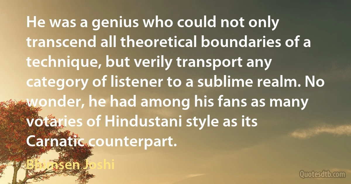 He was a genius who could not only transcend all theoretical boundaries of a technique, but verily transport any category of listener to a sublime realm. No wonder, he had among his fans as many votaries of Hindustani style as its Carnatic counterpart. (Bhimsen Joshi)