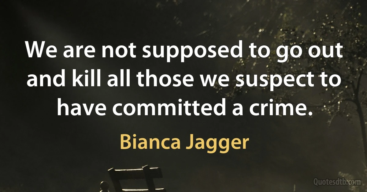 We are not supposed to go out and kill all those we suspect to have committed a crime. (Bianca Jagger)