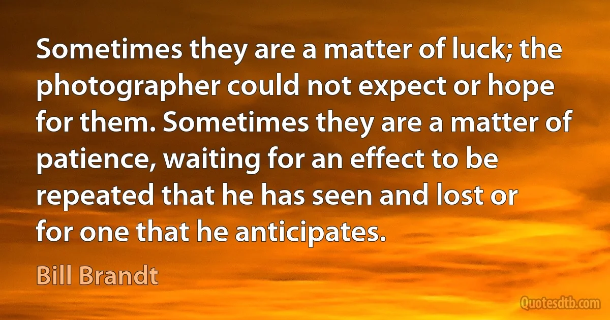 Sometimes they are a matter of luck; the photographer could not expect or hope for them. Sometimes they are a matter of patience, waiting for an effect to be repeated that he has seen and lost or for one that he anticipates. (Bill Brandt)