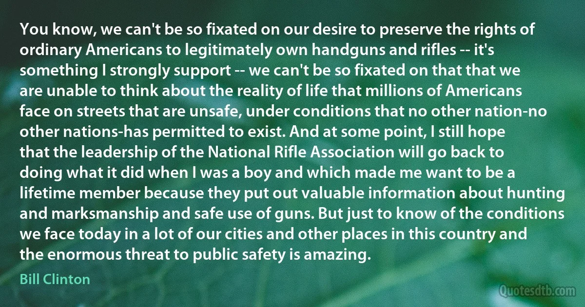 You know, we can't be so fixated on our desire to preserve the rights of ordinary Americans to legitimately own handguns and rifles -- it's something I strongly support -- we can't be so fixated on that that we are unable to think about the reality of life that millions of Americans face on streets that are unsafe, under conditions that no other nation-no other nations-has permitted to exist. And at some point, I still hope that the leadership of the National Rifle Association will go back to doing what it did when I was a boy and which made me want to be a lifetime member because they put out valuable information about hunting and marksmanship and safe use of guns. But just to know of the conditions we face today in a lot of our cities and other places in this country and the enormous threat to public safety is amazing. (Bill Clinton)