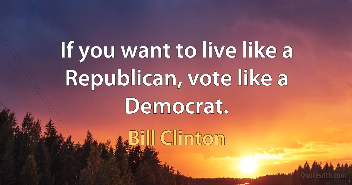 If you want to live like a Republican, vote like a Democrat. (Bill Clinton)