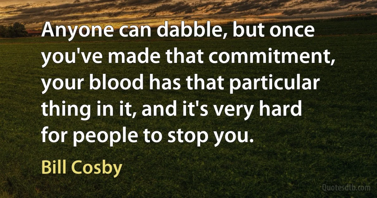 Anyone can dabble, but once you've made that commitment, your blood has that particular thing in it, and it's very hard for people to stop you. (Bill Cosby)