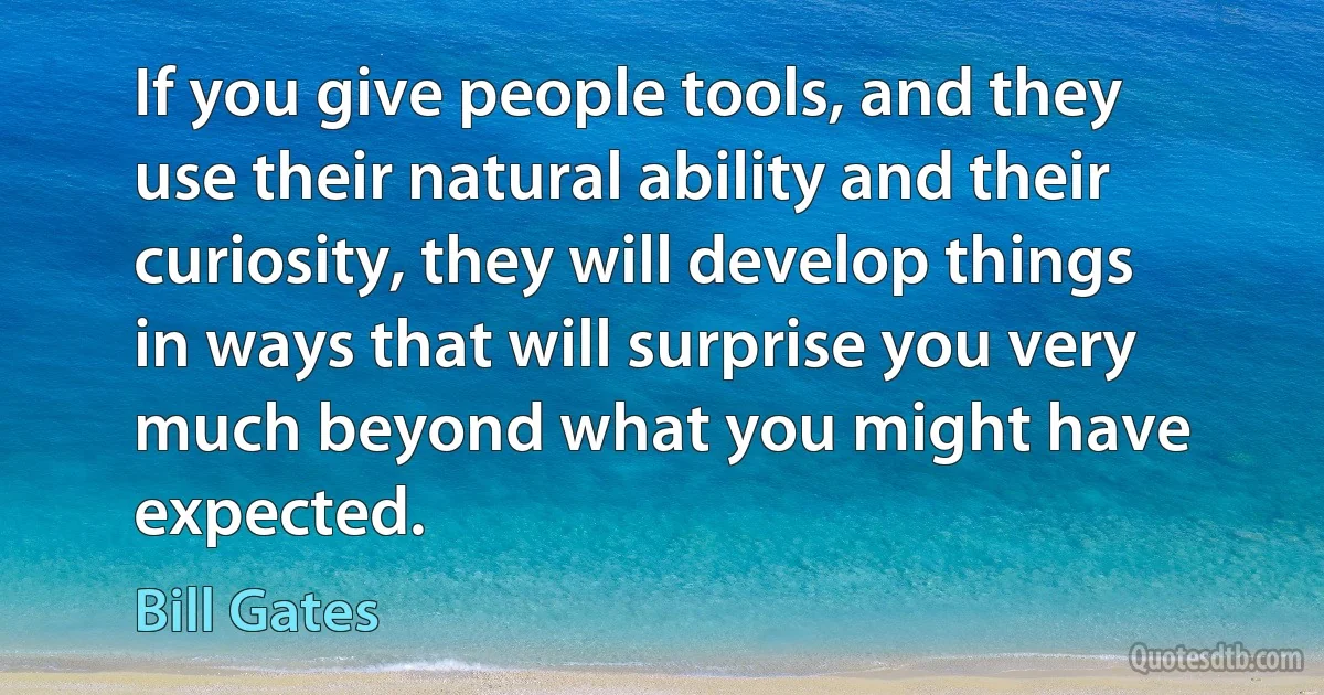 If you give people tools, and they use their natural ability and their curiosity, they will develop things in ways that will surprise you very much beyond what you might have expected. (Bill Gates)