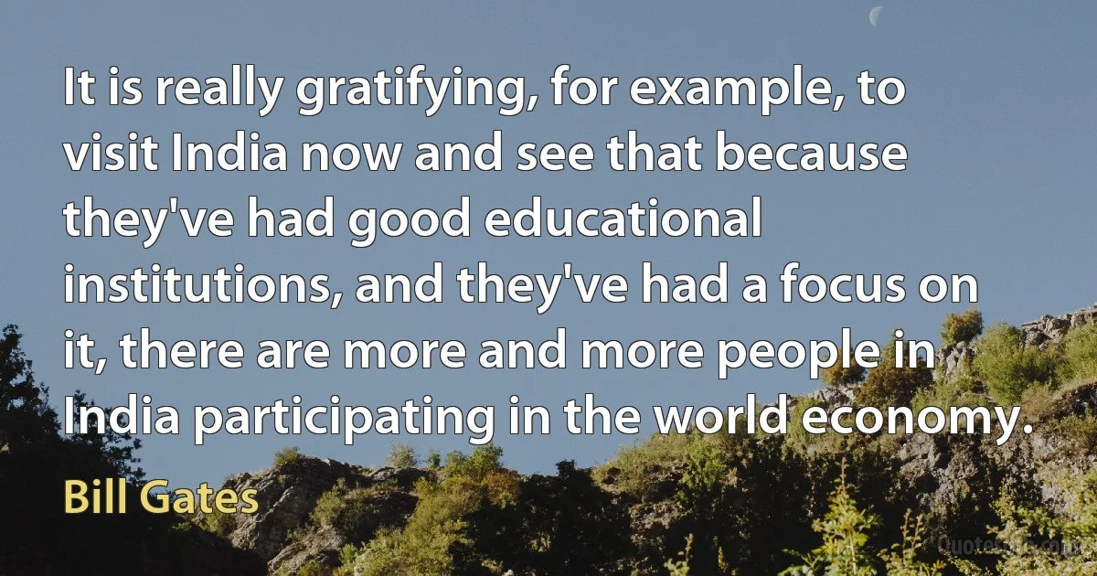 It is really gratifying, for example, to visit India now and see that because they've had good educational institutions, and they've had a focus on it, there are more and more people in India participating in the world economy. (Bill Gates)