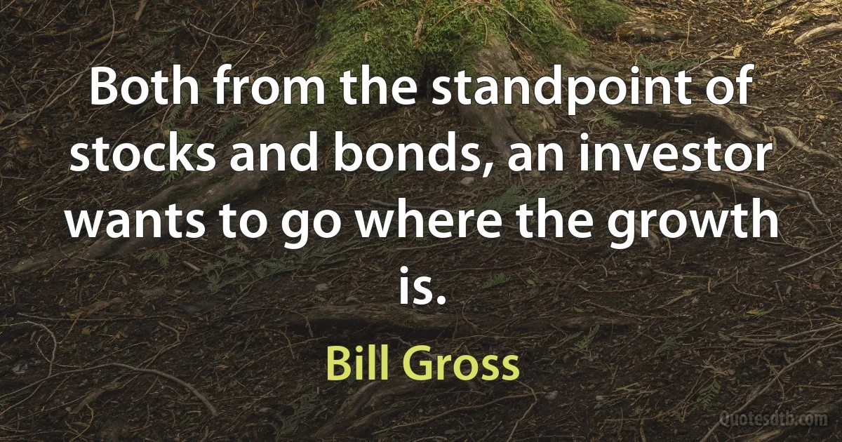 Both from the standpoint of stocks and bonds, an investor wants to go where the growth is. (Bill Gross)