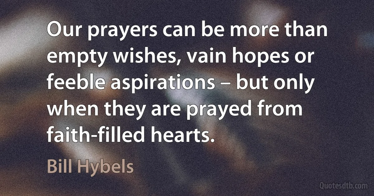 Our prayers can be more than empty wishes, vain hopes or feeble aspirations – but only when they are prayed from faith-filled hearts. (Bill Hybels)