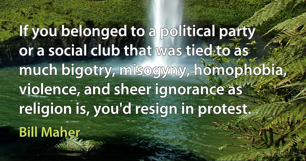 If you belonged to a political party or a social club that was tied to as much bigotry, misogyny, homophobia, violence, and sheer ignorance as religion is, you'd resign in protest. (Bill Maher)