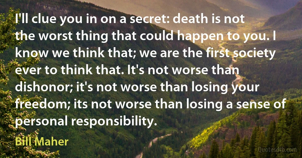 I'll clue you in on a secret: death is not the worst thing that could happen to you. I know we think that; we are the first society ever to think that. It's not worse than dishonor; it's not worse than losing your freedom; its not worse than losing a sense of personal responsibility. (Bill Maher)