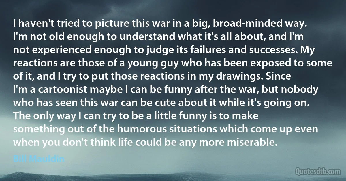 I haven't tried to picture this war in a big, broad-minded way. I'm not old enough to understand what it's all about, and I'm not experienced enough to judge its failures and successes. My reactions are those of a young guy who has been exposed to some of it, and I try to put those reactions in my drawings. Since I'm a cartoonist maybe I can be funny after the war, but nobody who has seen this war can be cute about it while it's going on. The only way I can try to be a little funny is to make something out of the humorous situations which come up even when you don't think life could be any more miserable. (Bill Mauldin)