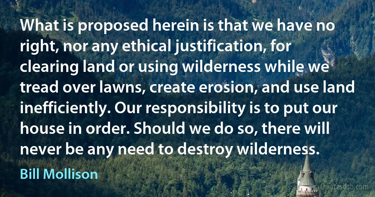 What is proposed herein is that we have no right, nor any ethical justification, for clearing land or using wilderness while we tread over lawns, create erosion, and use land inefficiently. Our responsibility is to put our house in order. Should we do so, there will never be any need to destroy wilderness. (Bill Mollison)