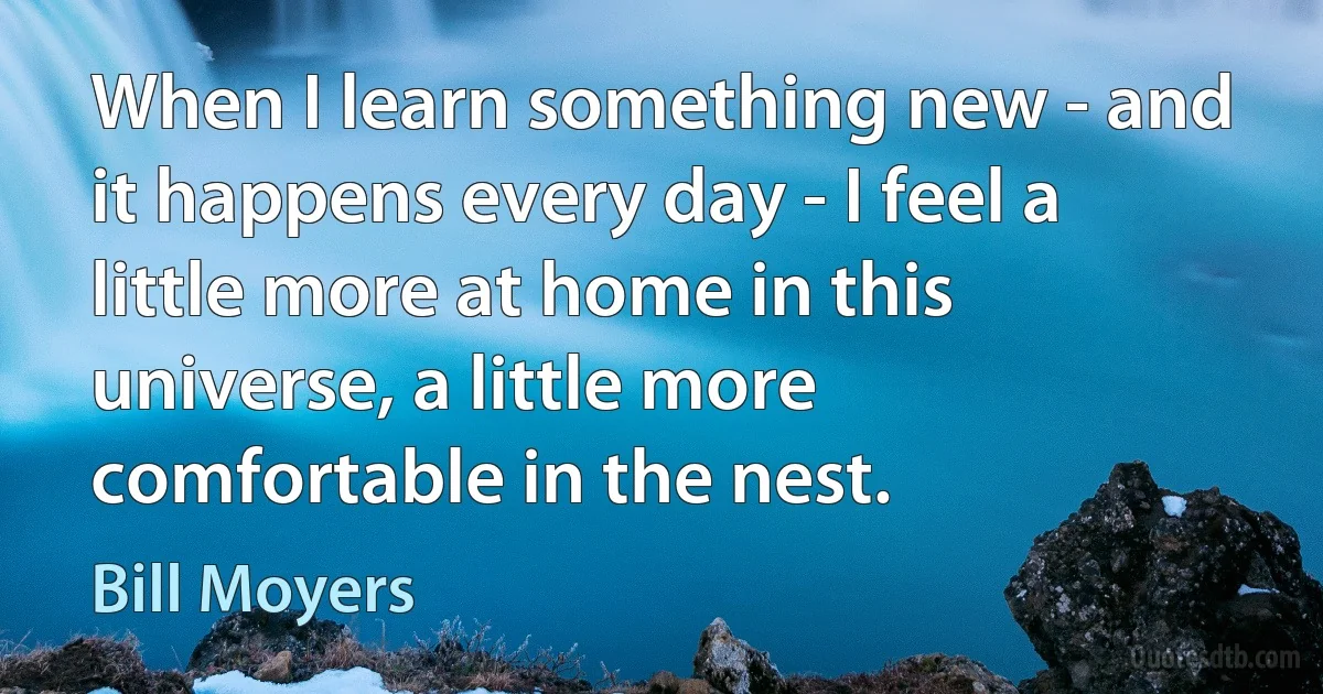 When I learn something new - and it happens every day - I feel a little more at home in this universe, a little more comfortable in the nest. (Bill Moyers)