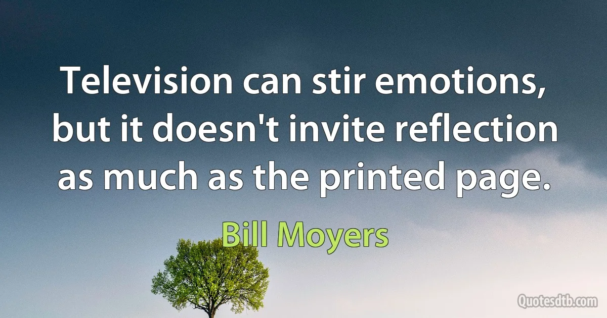 Television can stir emotions, but it doesn't invite reflection as much as the printed page. (Bill Moyers)