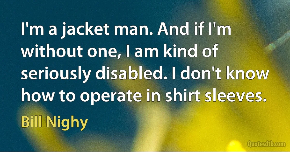 I'm a jacket man. And if I'm without one, I am kind of seriously disabled. I don't know how to operate in shirt sleeves. (Bill Nighy)