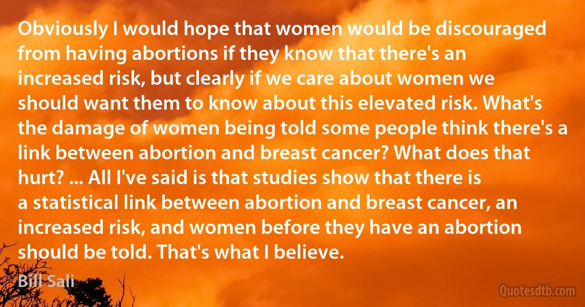 Obviously I would hope that women would be discouraged from having abortions if they know that there's an increased risk, but clearly if we care about women we should want them to know about this elevated risk. What's the damage of women being told some people think there's a link between abortion and breast cancer? What does that hurt? ... All I've said is that studies show that there is a statistical link between abortion and breast cancer, an increased risk, and women before they have an abortion should be told. That's what I believe. (Bill Sali)