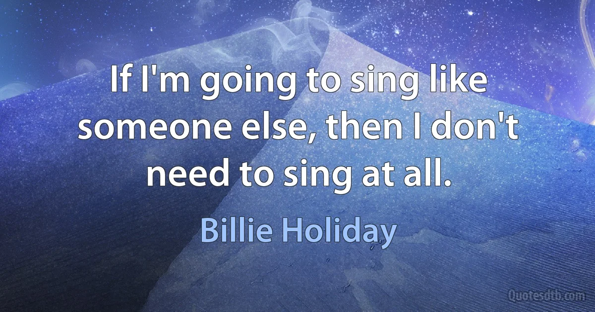 If I'm going to sing like someone else, then I don't need to sing at all. (Billie Holiday)