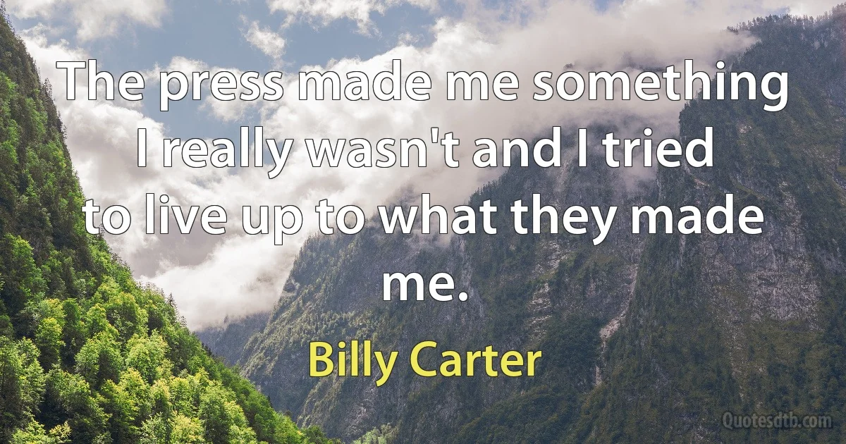 The press made me something I really wasn't and I tried to live up to what they made me. (Billy Carter)