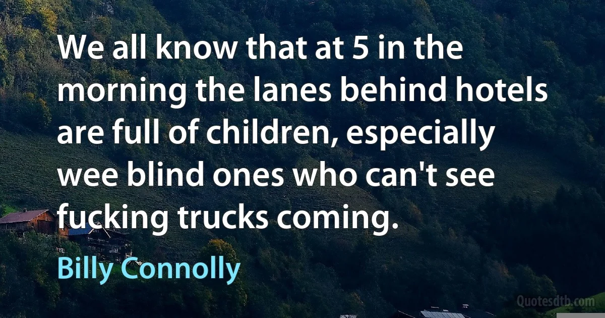 We all know that at 5 in the morning the lanes behind hotels are full of children, especially wee blind ones who can't see fucking trucks coming. (Billy Connolly)