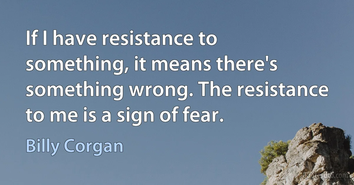 If I have resistance to something, it means there's something wrong. The resistance to me is a sign of fear. (Billy Corgan)