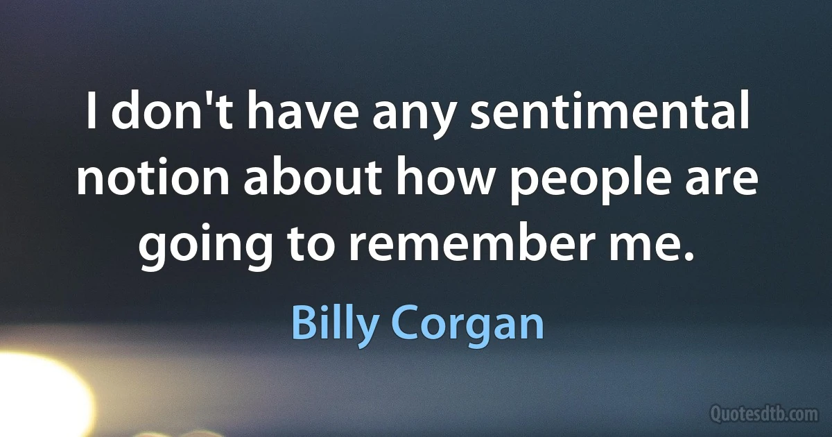 I don't have any sentimental notion about how people are going to remember me. (Billy Corgan)