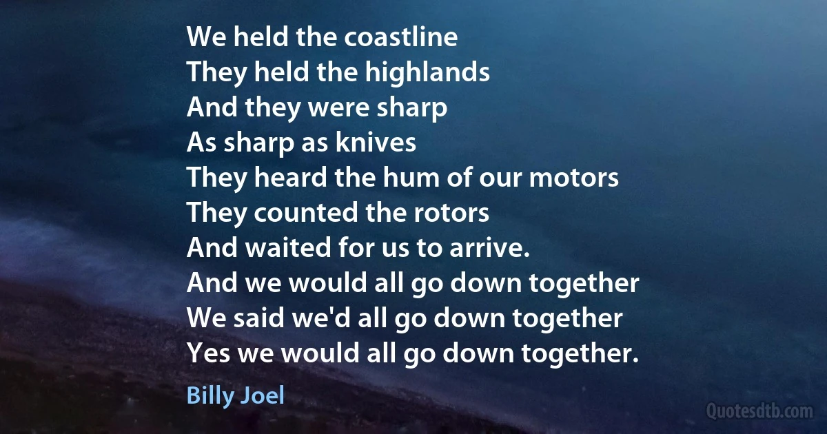 We held the coastline
They held the highlands
And they were sharp
As sharp as knives
They heard the hum of our motors
They counted the rotors
And waited for us to arrive.
And we would all go down together
We said we'd all go down together
Yes we would all go down together. (Billy Joel)