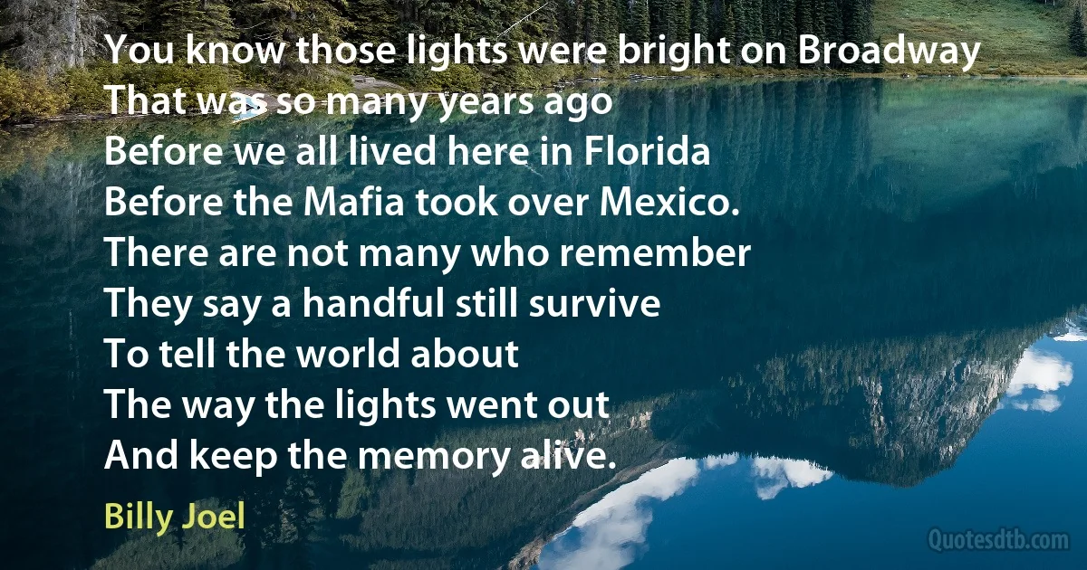 You know those lights were bright on Broadway
That was so many years ago
Before we all lived here in Florida
Before the Mafia took over Mexico.
There are not many who remember
They say a handful still survive
To tell the world about
The way the lights went out
And keep the memory alive. (Billy Joel)