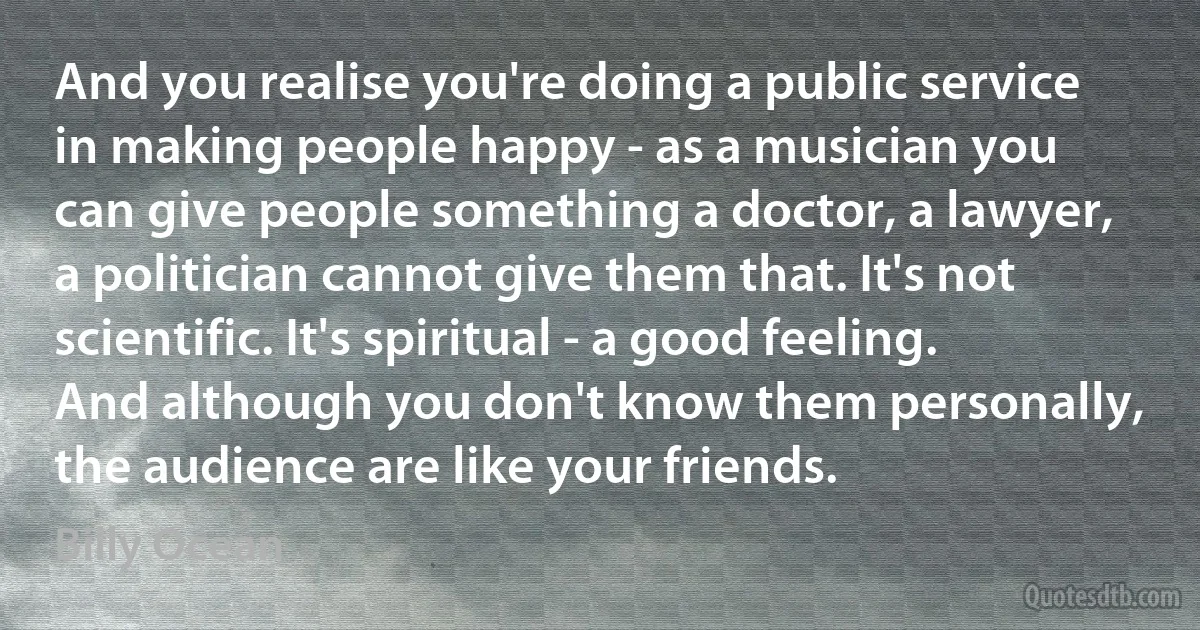 And you realise you're doing a public service in making people happy - as a musician you can give people something a doctor, a lawyer, a politician cannot give them that. It's not scientific. It's spiritual - a good feeling. And although you don't know them personally, the audience are like your friends. (Billy Ocean)