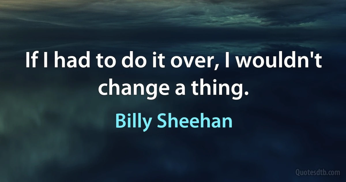 If I had to do it over, I wouldn't change a thing. (Billy Sheehan)