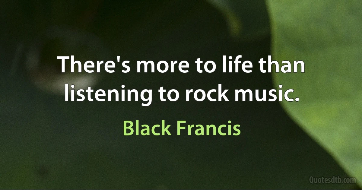 There's more to life than listening to rock music. (Black Francis)